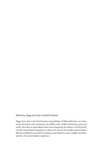 Written by: Peggy Anne Salz on behalf of Netsize

Peggy Anne Salz is the Chief Analyst and publisher of MSearchGroove, an online
source of analysis and commentary on mobile search, mobile advertising, and social
media. Her drive to spark debate about issues impacting the industry at all levels has
won her international recognition as a brave new voice in the mobile content market.
She has established a successful consulting career based on vision, insight, versatility,
and over 15 years of industry experience.
 