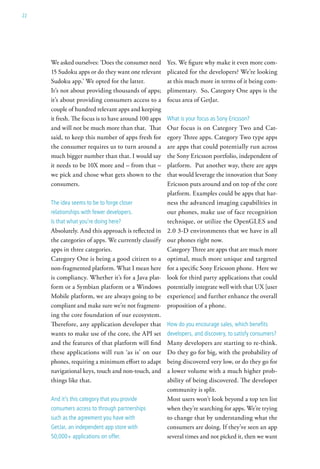 22




     We asked ourselves: ‘Does the consumer need      Yes. We figure why make it even more com-
     15 Sudoku apps or do they want one relevant      plicated for the developers? We’re looking
     Sudoku app.’ We opted for the latter.            at this much more in terms of it being com-
     It’s not about providing thousands of apps;      plimentary. So, Category One apps is the
     it’s about providing consumers access to a       focus area of GetJar.
     couple of hundred relevant apps and keeping
     it fresh. The focus is to have around 100 apps   what is your focus as sony ericsson?
     and will not be much more than that. That        Our focus is on Category Two and Cat-
     said, to keep this number of apps fresh for      egory Three apps. Category Two type apps
     the consumer requires us to turn around a        are apps that could potentially run across
     much bigger number than that. I would say        the Sony Ericsson portfolio, independent of
     it needs to be 10X more and – from that –        platform. Put another way, there are apps
     we pick and chose what gets shown to the         that would leverage the innovation that Sony
     consumers.                                       Ericsson puts around and on top of the core
                                                      platform. Examples could be apps that har-
     the idea seems to be to forge closer             ness the advanced imaging capabilities in
     relationships with fewer developers.             our phones, make use of face recognition
     is that what you’re doing here?                  technique, or utilize the OpenGLES and
     Absolutely. And this approach is reflected in    2.0 3-D environments that we have in all
     the categories of apps. We currently classify    our phones right now.
     apps in three categories.                        Category Three are apps that are much more
     Category One is being a good citizen to a        optimal, much more unique and targeted
     non-fragmented platform. What I mean here        for a specific Sony Ericsson phone. Here we
     is compliancy. Whether it’s for a Java plat-     look for third party applications that could
     form or a Symbian platform or a Windows          potentially integrate well with that UX [user
     Mobile platform, we are always going to be       experience] and further enhance the overall
     compliant and make sure we’re not fragment-      proposition of a phone.
     ing the core foundation of our ecosystem.
     Therefore, any application developer that        how do you encourage sales, which benefits
     wants to make use of the core, the API set       developers, and discovery, to satisfy consumers?
     and the features of that platform will find      Many developers are starting to re-think.
     these applications will run ‘as is’ on our       Do they go for big, with the probability of
     phones, requiring a minimum effort to adapt      being discovered very low, or do they go for
     navigational keys, touch and non-touch, and      a lower volume with a much higher prob-
     things like that.                                ability of being discovered. The developer
                                                      community is split.
     and it’s this category that you provide          Most users won’t look beyond a top ten list
     consumers access to through partnerships         when they’re searching for apps. We’re trying
     such as the agreement you have with              to change that by understanding what the
     getJar, an independent app store with            consumers are doing. If they’ve seen an app
     50,000+ applications on offer.                   several times and not picked it, then we want
 