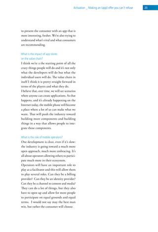 activation _ Making an (app) offer you can’t refuse   23




to present the consumer with an app that is
more interesting, fresher. We’re also trying to
understand what’s viral and what consumers
are recommending.

what is the impact of app stores
on the value chain?
I think we’re a the starting point of all the
crazy things people will do and it’s not only
what the developers will do but what the
individual users will do. The value chain in
itself I think it is pretty straight forward in
terms of the players and what they do.
I believe that, over time, we will see scenarios
where anyone can create applications. As that
happens, and it’s already happening on the
Internet today, the mobile phone will become
a place where a lot of us can make what we
want. That will push the industry toward
building more components and building
things in a way that allows people to inte-
grate those components.

what is the role of mobile operators?
One development is clear, even if it’s slow:
the industry is going toward a much more
open approach, much more embracing. It’s
all about operators allowing others to partici-
pate much more in their ecosystem.
Operators will have an important role to
play as a facilitator and this will allow them
to play several roles. Can they be a billing
provider? Can they be an identity provider?
Can they be a channel to content and media?
They can do a lot of things, but they also
have to open up and allow for more people
to participate on equal grounds and equal
terms. I would not say may the best man
win, but rather the consumer will choose.
 