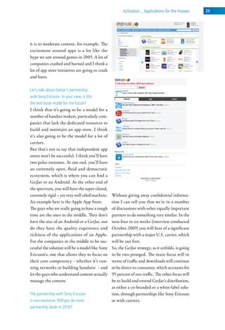 activation _ applications for the masses    25




it is to moderate content, for example. The
excitement around apps is a lot like the
hype we saw around games in 2005. A lot of
companies crashed and burned and I think a
lot of app store initiatives are going to crash
and burn.

let’s talk about getJar’s partnership
with sony ericsson. in your view, is this
the text book model for the future?
I think that it’s going to be a model for a
number of handset makers, particularly com-
panies that lack the dedicated resources to
build and maintain an app store. I think
it’s also going to be the model for a lot of
carriers.
But that’s not to say that independent app
stores won’t be successful. I think you’ll have
two polar extremes. At one end, you’ll have
an extremely open, fluid and democratic
ecosystem, which is where you can find a
GetJar or an Android. At the other end of
the spectrum, you will have the super-closed,
extremely rigid – yet very well oiled machine.    Without giving away confidential informa-
An example here is the Apple App Store.           tion I can tell you that we’re in a number
The guys who are really going to have a rough     of discussions with other equally important
time are the ones in the middle. They don’t       partners to do something very similar. In the
have the size of an Android or a GetJar, nor      next four to six weeks [interview conducted
do they have the quality experience and           October 2009] you will hear of a significant
richness of the applications of an Apple.         partnership with a major U.S. carrier, which
For the companies in the middle to be suc-        will be our first.
cessful the solution will be a model like Sony    So, the GetJar strategy, as it unfolds, is going
Ericsson’s, one that allows they to focus on      to be two pronged. The main focus will in
their core competency - whether it’s run-         terms of traffic and downloads will continue
ning networks or building handsets - and          to be direct-to-consumer, which accounts for
let the guys who understand content actually      95 percent of our traffic. The other focus will
manage the content.                               be to build and extend GetJar’s distribution,
                                                  as either a co-branded or a white-label solu-
the partnership with sony ericsson                tion, through partnerships like Sony Ericsson
is non-exclusive. will you do more                or with carriers.
partnership deals in 2010?
 