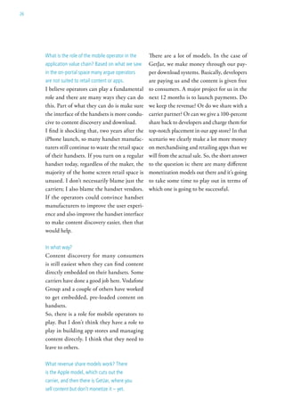 26




     what is the role of the mobile operator in the    There are a lot of models. In the case of
     application value chain? Based on what we saw     GetJar, we make money through our pay-
     in the on-portal space many argue operators       per download systems. Basically, developers
     are not suited to retail content or apps.         are paying us and the content is given free
     I believe operators can play a fundamental        to consumers. A major project for us in the
     role and there are many ways they can do          next 12 months is to launch payments. Do
     this. Part of what they can do is make sure       we keep the revenue? Or do we share with a
     the interface of the handsets is more condu-      carrier partner? Or can we give a 100-percent
     cive to content discovery and download.           share back to developers and charge them for
     I find it shocking that, two years after the      top-notch placement in our app store? In that
     iPhone launch, so many handset manufac-           scenario we clearly make a lot more money
     turers still continue to waste the retail space   on merchandising and retailing apps than we
     of their handsets. If you turn on a regular       will from the actual sale. So, the short answer
     handset today, regardless of the maker, the       to the question is: there are many different
     majority of the home screen retail space is       monetization models out there and it’s going
     unused. I don’t necessarily blame just the        to take some time to play out in terms of
     carriers; I also blame the handset vendors.       which one is going to be successful.
     If the operators could convince handset
     manufacturers to improve the user experi-
     ence and also improve the handset interface
     to make content discovery easier, then that
     would help.

     in what way?
     Content discovery for many consumers
     is still easiest when they can find content
     directly embedded on their handsets. Some
     carriers have done a good job here. Vodafone
     Group and a couple of others have worked
     to get embedded, pre-loaded content on
     handsets.
     So, there is a role for mobile operators to
     play. But I don’t think they have a role to
     play in building app stores and managing
     content directly. I think that they need to
     leave to others.

     what revenue share models work? there
     is the apple model, which cuts out the
     carrier, and then there is getJar, where you
     sell content but don’t monetize it – yet.
 