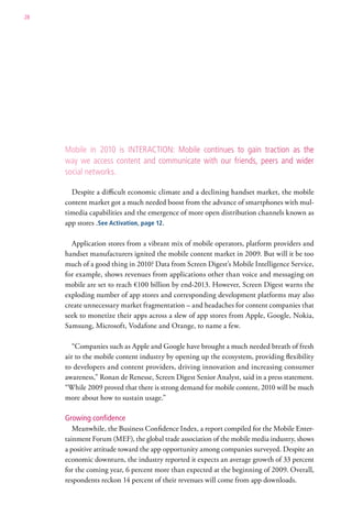 28




     Mobile in 2010 is interaction: Mobile continues to gain traction as the
     way we access content and communicate with our friends, peers and wider
     social networks.

       Despite a difficult economic climate and a declining handset market, the mobile
     content market got a much needed boost from the advance of smartphones with mul-
     timedia capabilities and the emergence of more open distribution channels known as
     app stores .See Activation, page 12.

       Application stores from a vibrant mix of mobile operators, platform providers and
     handset manufacturers ignited the mobile content market in 2009. But will it be too
     much of a good thing in 2010? Data from Screen Digest’s Mobile Intelligence Service,
     for example, shows revenues from applications other than voice and messaging on
     mobile are set to reach €100 billion by end-2013. However, Screen Digest warns the
     exploding number of app stores and corresponding development platforms may also
     create unnecessary market fragmentation – and headaches for content companies that
     seek to monetize their apps across a slew of app stores from Apple, Google, Nokia,
     Samsung, Microsoft, Vodafone and Orange, to name a few.

        “Companies such as Apple and Google have brought a much needed breath of fresh
     air to the mobile content industry by opening up the ecosystem, providing flexibility
     to developers and content providers, driving innovation and increasing consumer
     awareness,” Ronan de Renesse, Screen Digest Senior Analyst, said in a press statement.
     “While 2009 proved that there is strong demand for mobile content, 2010 will be much
     more about how to sustain usage.”

     Growing confidence
        Meanwhile, the Business Confidence Index, a report compiled for the Mobile Enter-
     tainment Forum (MEF), the global trade association of the mobile media industry, shows
     a positive attitude toward the app opportunity among companies surveyed. Despite an
     economic downturn, the industry reported it expects an average growth of 33 percent
     for the coming year, 6 percent more than expected at the beginning of 2009. Overall,
     respondents reckon 14 percent of their revenues will come from app downloads.
 