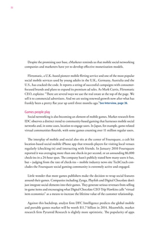 30




       Despite the promising user base, eMarketer reminds us that mobile social networking
     companies and marketers have yet to develop effective monetization models.

        Flirtomatic, a U.K.-based pioneer mobile flirting service and one of the most popular
     social mobile services used by young adults in the U.K., Germany, Australia and the
     U.S., has cracked the code. It reports a string of successful campaigns with consumer-
     focused brands and plans to expand its premium ad sales. As Mark Curtis, Flirtomatic
     CEO, explains: “There are several ways we use the real estate at the top of the page. We
     sell it to commercial advertisers. And we are seeing renewed growth now after what has
     frankly been a pretty flat year up until three months ago.”See Interview, page 36.

     Games people play
        Social networking is also becoming an element of mobile games. Market research firm
     IDC observes a distinct trend to community-based gaming that harnesses mobile social
     networks and, in some cases, location to engage users. In Japan, for example, game-related
     virtual communities flourish, with some games counting over 11 million regular users.

       The interplay of mobile and social also sits at the center of Foursquare, a cult hit
     location-based social mobile iPhone app that rewards players for visiting local venues
     regularly (checking-in) and interacting with friends. In January 2010 Foursquare
     reported it was averaging more than one check-in per second, or an astounding 86,000
     check-ins in a 24-hour span. The company hasn’t publicly stated how many users it has,
     but – judging from the rate of check-ins – mobile industry news site TechCruch con-
     cludes the Foursquare social gaming community is extremely active and engaged.

        Little wonder that more games publishers make the decision to wrap social features
     around their games. Companies including Zynga, Playfish and Digital Chocolate don’t
     just integrate social elements into their games. They generate serious revenues from selling
     in-game items and encouraging what Digital Chocolate CEO Trip Hawkins calls “virtual
     item economics” as a means to increase the lifetime value of the customer relationship.

       Against this backdrop, analyst firm DFC Intelligence predicts the global mobile
     and portable games market will be worth $11.7 billion in 2014. Meanwhile, market
     research firm Pyramid Research is slightly more optimistic. The popularity of apps
 