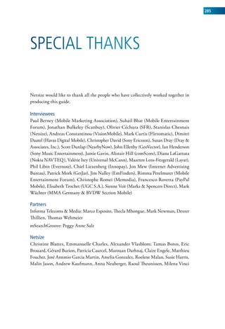 285




SPeCial ThankS

Netsize would like to thank all the people who have collectively worked together in
producing this guide.

Interviewees
Paul Berney (Mobile Marketing Association), Suhail Bhat (Mobile Entertainment
Forum), Jonathan Bulkeley (Scanbuy), Olivier Céchura (SFR), Stanislas Chesnais
(Netsize), Andreas Constantinou (VisionMobile), Mark Curtis (Flirtomatic), Dimitri
Dautel (Havas Digital Mobile), Christopher David (Sony Ericsson), Susan Dray (Dray &
Associates, Inc.), Scott Dunlap (NearbyNow), John Ellenby (GeoVector), Ian Henderson
(Sony Music Entertainment), Jamie Gavin, Alistair Hill (comScore), Diana LaGattuta
(Nokia NAVTEQ), Valérie Itey (Universal McCann), Maarten Lens-Fitzgerald (Layar),
Phil Libin (Evernote), Chiel Liezenberg (Innopay), Jon Mew (Internet Advertising
Bureau), Patrick Mork (GetJar), Jim Nalley (EmFinders), Rimma Perelmuter (Mobile
Entertainment Forum), Christophe Romei (Memodia), Francesco Rovetta (PayPal
Mobile), Elisabeth Trochet (UGC S.A.), Sienne Veit (Marks & Spencers Direct), Mark
Wächter (MMA Germany & BVDW Section Mobile)

partners
Informa Telecoms & Media: Marco Esposito, Thecla Mbongue, Mark Newman, Dexter
Thillien, Thomas Wehmeier
mSearchGroove: Peggy Anne Salz

netsize
Christine Blattes, Emmanuelle Charles, Alexander Vlasblom; Tamas Boros, Eric
Brouard, Gérard Burion, Patricia Caurcel, Marouan Darhnaj, Claire Engele, Matthieu
Foucher, José Antonio Garcia Martin, Amelia Gonzalez, Roelene Malan, Susie Harris,
Malin Jason, Andrew Kaufmann, Anna Neuberger, Raoul Theunissen, Milena Vinci
 
