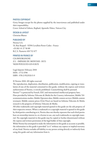 287




phOTOS COpyRIGhT
Getty Images except for the photos supplied by the interviewees and published under
their responsibility.
Cover: School of Athens, Raphael, Apostolic Palace, Vatican City

DESIGn & LAyOuT
Christine Blattes

puBLIShED By
Netsize S.A.
53, Rue Raspail - 92594 Levallois-Perret Cedex - France
+33 (0)1 41 27 56 00
R.C.S. Nanterre 418 712 477

pRInTED In fRAnCE By
CIA BOURGOGNE
Z.I. - IMPASSE DU MONTAIS - B.P.3
58320 POUGUES-LES-EAUX

Legal deposit: February 2010
ISSN : 1772-1598
ISBN : 978-2-9523533-5-9

© Netsize 2010. All rights reserved.
The reproduction, duplication, distribution, publication, modification, copying or trans-
lation of any of the material contained in this guide, without the express and written
authorization of Netsize, is strictly prohibited. Counterfeiting shall be pursued.
NetsizeTM is protected by French, EEC and international intellectual property laws.
Data provided by Informa Telecoms & Media for the Country information, Mobile Tel-
ecommunications market, Mobile Operators data, Mobile content services (Mobile content
revenues), Mobile content prices (Unit Price) are based on Informa Telecoms & Media
research is the property of Informa Telecoms & Media.
All other trademarks and copyright material quoted in this guide are the sole property of
their respective owners. Where a trademark or a copyright material is quoted in this guide
by third parties contributing to it, Netsize does not thereby represent that such third parties
have an ownership interest in, or a license to use, any such trademarks or copyright mate-
rial. No copyright material in this guide may be copied or further disseminated without
the express and written permission of the legal holder of that copyright.
While Netsize has attempted to make the information in this guide as accurate as possible,
the information in this guide is provided “as is” without any express or implied warranty
of any kind. Netsize excludes all liability to any person arising directly or indirectly from
using this guide and any information from it.
 