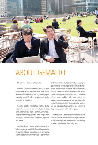 abouT GeMalTo
  netsize is a subsidiary of Gemalto.                    and national security. We do this by supplying to
                                                         governments, wireless operators, banks and enter-
  Gemalto (euronext nl 0000400653 GTo) is the            prises a wide range of secure personal devices,
world leader in digital security with 2008 annual        such as subscriber identification modules (SiM),
revenues of €1.68 billion, and 10,000 employees universal integrated Circuit Card (uiCC) in mobile
operating out of 75 offices, research and service        phones, smart banking cards, smart card access
centers in 40 countries.                                 badges, electronic passports, and uSb tokens for
                                                         online identity protection. To complete the solution
  Gemalto is at the heart of our evolving digital        we also provide software, systems and services to
society. The freedom to communicate, travel, shop,       help our customers achieve their goals.
bank, entertain, and work – anytime, anywhere –
has become an integral part of what people want            as the use of Gemalto’s software and secure
and expect, in ways that are convenient, enjoyable devices increases with the number of people inter-
and secure.                                              acting in the digital and wireless world, the company
                                                         is poised to thrive over the coming years.
  Gemalto delivers on the growing demands of
billions of people worldwide for mobile connectiv-
ity, identity and data protection, credit card safety,
health and transportation services, e-government
 