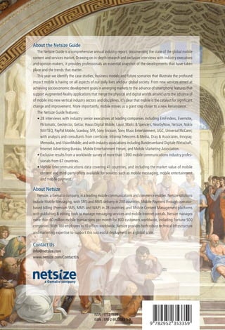 About the Netsize Guide
   The Netsize Guide is a comprehensive annual industry report, documenting the state of the global mobile
content and services market. Drawing on in-depth research and exclusive interviews with industry executives
and opinion-makers, it provides professionals an essential snapshot of the developments that have taken
place and the trends that matter.
   This year we identify the case studies, business models and future scenarios that illustrate the profound
impact mobile is having on all aspects of our daily lives and our global society. From new services aimed at
achieving socioeconomic development goals in emerging markets to the advance of smartphone features that
support Augmented Reality applications that merge the physical and digital worlds around us to the advance of
of mobile into new vertical industry sectors and disciplines, it’s clear that mobile is the catalyst for signiﬁcant
change and improvement. More importantly, mobile moves us a giant step closer to a new Renaissance.
   The Netsize Guide features:
   • 28 interviews with industry senior executives at leading companies including EmFinders, Evernote,
     Flirtomatic, GeoVector, GetJar, Havas Digital Mobile, Layar, Marks & Spencers, NearbyNow, Netsize, Nokia
     NAVTEQ, PayPal Mobile, Scanbuy, SFR, Sony Ericsson, Sony Music Entertainment, UGC, Universal McCann;
     with analysts and consultants from comScore, Informa Telecoms & Media, Dray & Associates, Innopay,
     Memodia, and VisionMobile; and with industry associations including Bundesverband Digitale Wirtschaft,
     Internet Advertising Bureau, Mobile Entertainment Forum, and Mobile Marketing Association.
   • Exclusive results from a worldwide survey of more than 1,000 mobile communications industry profes-
     sionals from 67 countries.
   • Mobile telecommunications data covering 41 countries, and including the market value of mobile
     content and third-party offers available for services such as mobile messaging, mobile entertainment
     and mobile payment.

About Netsize
   Netsize, a Gemalto company, is a leading mobile communications and commerce enabler. Netsize solutions
include Mobile Messaging, with SMS and MMS delivery in 200 countries; Mobile Payment through operator-
based billing (Premium SMS, MMS and WAP) in 28 countries; and Mobile Content Management platforms
with publishing & editing tools to manage messaging services and mobile Internet portals. Netsize manages
more than 60 million mobile transactions per month for 800 customers worldwide, including Fortune 500
companies. With 180 employees in 10 ofﬁces worldwide, Netsize provides both robust technical infrastructure
and marketing expertise to support this successful deployment on a global scale.


Contact Us
info@netsize.com
www.netsize.com/ContactUs




                                            ISSN : 1772-1598
                                            ISBN : 978-2-9523533-5-9
 