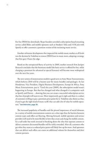 32




     five free DRM-free downloads; Skype founders unveiled a subscription-based streaming
     service called Rdio; and mobile operators such as Sweden’s Telia and 3 UK join with
     Spotify to offer customers a premium version of the streaming music service.

       Another milestone development that impacted the mobile music market at all levels
     was the decision by Vodafone to remove DRM from its music stores, adopting a strategy
     that first gave iTunes the edge.

       Based on the unexpected flurry of activity in 2009, market research firm Juniper
     Research concludes that the freemium model (the basic service is offered for free, while
     charging a premium for advanced or special features) will become more widespread
     over the next five years.

        The new variety of monetization models is good news to Sony Music Entertainment,
     which believes 2010 will be a banner year for music bundles and packages. As Ian
     Henderson, Vice President, Digital Business Development, Europe & Africa, Sony
     Music Entertainment, put it: “Until this year [2009], the subscription model wasn’t
     happening in Europe. But that has changed and what changed it is companies such
     as Spotify and Deezer …showing that you can create a successful subscription service
     that lots of people will want to use. More importantly, get it right and there is a subset
     of customers willing to pay a premium price point for it. Vodafone also shows us that,
     if you’ve got the right kind of music tariff, that can add a lot of value for mobile opera-
     tors.” See Interview, page 39.

        The increased popularity of bundles and the pivotal importance of social elements
     in a variety of mobile entertainment content are a clear sign that the barriers between
     content types and offers are blurring. Moving forward, mobile operators and service
     providers will need to be more flexible in how they create and charge for mobile content.
     It’s a tall order but work invested in breaking down the silos that separate content to
     deliver customers discounted bundles will be richly rewarded. After all, customers who
     get what they want at a reduced price point will likely line up for more. And operators
     that can deliver such offers can count on additional volume for themselves and their
     content partners.
 