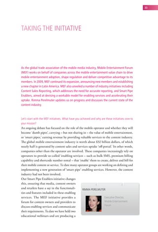 33




taking the initiative




As the global trade association of the mobile media industry, Mobile Entertainment Forum
(MEF) works on behalf of companies across the mobile entertainment value chain to drive
mobile entertainment adoption, shape regulation and deliver competitive advantage to its
members. In 2009, MEF continued its expansion, announcing new members and establishing
a new chapter in Latin America. MEF also unveiled a number of industry initiatives including
Content Sales Reporting, which addresses the need for accurate reporting, and Smart Pipe
Enablers, aimed at devising a workable model for enabling services and accelerating their
uptake. Rimma Perelmuter updates us on progress and discusses the current state of the
content industry.



let’s start with the MeF initiatives. what have you achieved and why are these initiatives core to
your mission?
An ongoing debate has focused on the role of the mobile operator and whether they will
become ‘dumb pipes’, carrying – but not sharing in – the value of mobile entertainment,
or ‘smart pipes,’ earning revenue by providing valuable services to the content industry.
The global mobile entertainment industry is worth about $32 billion dollars, of which
nearly half is generated by content sales and services uptake ‘off-portal.’ In other words,
companies other than the operator are involved. These companies increasingly rely on
operators to provide so-called ‘enabling services – such as bulk SMS, premium billing
capability and shortcode number rental – that ‘enable’ them to create, deliver and bill for
their mobile content or service. To date many operator groups are working on defining and
implementing a new generation of ‘smart pipe’ enabling services. However, the content
industry had not been involved.
Our Smart Pipe Enablers initiative changes
this, ensuring that media, content owners
and retailers have a say in the functionali-      riMMa PerelMuter
ties and features included in these enabling
services. The MEF initiative provides a                             executive director,
forum for content owners and providers to                           Mobile entertainment
discuss enabling services and communicate                           Forum

their requirements. To date we have held two
educational webinars and are producing a
 