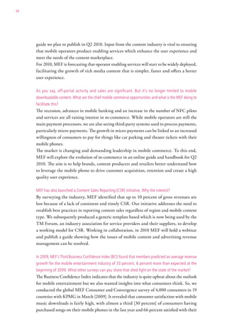34




     guide we plan to publish in Q2 2010. Input from the content industry is vital to ensuring
     that mobile operators produce enabling services which enhance the user experience and
     meet the needs of the content marketplace.
     For 2010, MEF is forecasting that operator enabling services will start to be widely deployed,
     facilitating the growth of rich media content that is simpler, faster and offers a better
     user experience.

     as you say, off-portal activity and sales are significant. But it’s no longer limited to mobile
     downloadable content. what are the chief mobile commerce opportunities and what is the MeF doing to
     facilitate this?
     The recession, advances in mobile banking and an increase in the number of NFC pilots
     and services are all raising interest in m-commerce. While mobile operators are still the
     main payment processors, we are also seeing third-party systems used to process payments,
     particularly micro-payments. The growth in micro-payments can be linked to an increased
     willingness of consumers to pay for things like car parking and theater tickets with their
     mobile phones.
     The market is changing and demanding leadership in mobile commerce. To this end,
     MEF will explore the evolution of m-commerce in an online guide and handbook for Q2
     2010. The aim is to help brands, content producers and retailers better understand how
     to leverage the mobile phone to drive customer acquisition, retention and create a high
     quality user experience.

     MeF has also launched a content sales reporting (csr) initiative. why the interest?
     By surveying the industry, MEF identified that up to 10 percent of gross revenues are
     lost because of a lack of consistent and timely CSR. Our initiative addresses the need to
     establish best practices in reporting content sales regardless of region and mobile content
     type. We subsequently produced a generic template based which is now being used by the
     TM Forum, an industry association for service providers and their suppliers, to develop
     a working model for CSR. Working in collaboration, in 2010 MEF will hold a webinar
     and publish a guide showing how the issues of mobile content and advertising revenue
     management can be resolved.

     in 2009, MeF’s third Business confidence index (Bci) found that members predicted an average revenue
     growth for the mobile entertainment industry of 33 percent, 6 percent more than expected at the
     beginning of 2009. what other surveys can you share that shed light on the state of the market?
     The Business Confidence Index indicates that the industry is quite upbeat about the outlook
     for mobile entertainment but we also wanted insights into what consumers think. So, we
     conducted the global MEF Consumer and Convergence survey of 4,000 consumers in 19
     countries with KPMG in March [2009]. It revealed that consumer satisfaction with mobile
     music downloads is fairly high, with almost a third [30 percent] of consumers having
     purchased songs on their mobile phones in the last year and 66 percent satisfied with their
 