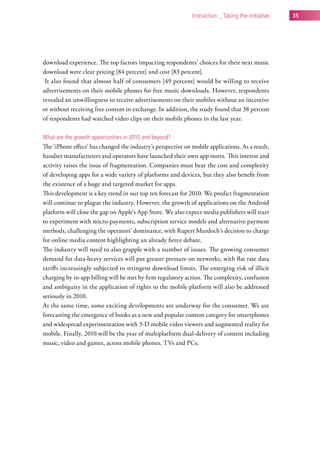 interaction _ taking the initiative   35




download experience. The top factors impacting respondents’ choices for their next music
download were clear pricing [84 percent] and cost [83 percent].
 It also found that almost half of consumers [49 percent] would be willing to receive
advertisements on their mobile phones for free music downloads. However, respondents
revealed an unwillingness to receive advertisements on their mobiles without an incentive
or without receiving free content in exchange. In addition, the study found that 38 percent
of respondents had watched video clips on their mobile phones in the last year.

what are the growth opportunities in 2010 and beyond?
The ‘iPhone effect’ has changed the industry’s perspective on mobile applications. As a result,
handset manufacturers and operators have launched their own app stores. This interest and
activity raises the issue of fragmentation. Companies must bear the cost and complexity
of developing apps for a wide variety of platforms and devices, but they also benefit from
the existence of a huge and targeted market for apps.
This development is a key trend in our top ten forecast for 2010. We predict fragmentation
will continue to plague the industry. However, the growth of applications on the Android
platform will close the gap on Apple’s App Store. We also expect media publishers will start
to experiment with micro-payments, subscription service models and alternative payment
methods, challenging the operators’ dominance, with Rupert Murdoch’s decision to charge
for online media content highlighting an already fierce debate.
The industry will need to also grapple with a number of issues. The growing consumer
demand for data-heavy services will put greater pressure on networks, with flat rate data
tariffs increasingly subjected to stringent download limits. The emerging risk of illicit
charging by in-app billing will be met by firm regulatory action. The complexity, confusion
and ambiguity in the application of rights to the mobile platform will also be addressed
seriously in 2010.
At the same time, some exciting developments are underway for the consumer. We are
forecasting the emergence of books as a new and popular content category for smartphones
and widespread experimentation with 3-D mobile video viewers and augmented reality for
mobile. Finally, 2010 will be the year of multiplatform dual-delivery of content including
music, video and games, across mobile phones, TVs and PCs.
 