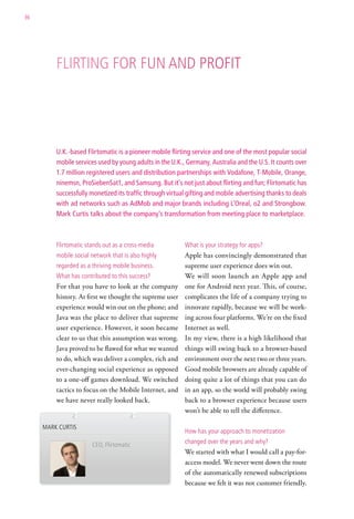 36




         Flirting For Fun and ProFit




         U.K.-based Flirtomatic is a pioneer mobile flirting service and one of the most popular social
         mobile services used by young adults in the U.K., Germany, Australia and the U.S. It counts over
         1.7 million registered users and distribution partnerships with Vodafone, T-Mobile, Orange,
         ninemsn, ProSiebenSat1, and Samsung. But it’s not just about flirting and fun; Flirtomatic has
         successfully monetized its traffic through virtual gifting and mobile advertising thanks to deals
         with ad networks such as AdMob and major brands including L’Oreal, o2 and Strongbow.
         Mark Curtis talks about the company’s transformation from meeting place to marketplace.



         Flirtomatic stands out as a cross-media          what is your strategy for apps?
         mobile social network that is also highly        Apple has convincingly demonstrated that
         regarded as a thriving mobile business.          supreme user experience does win out.
         what has contributed to this success?            We will soon launch an Apple app and
         For that you have to look at the company         one for Android next year. This, of course,
         history. At first we thought the supreme user    complicates the life of a company trying to
         experience would win out on the phone; and       innovate rapidly, because we will be work-
         Java was the place to deliver that supreme       ing across four platforms. We’re on the fixed
         user experience. However, it soon became         Internet as well.
         clear to us that this assumption was wrong.      In my view, there is a high likelihood that
         Java proved to be flawed for what we wanted      things will swing back to a browser-based
         to do, which was deliver a complex, rich and     environment over the next two or three years.
         ever-changing social experience as opposed       Good mobile browsers are already capable of
         to a one-off games download. We switched         doing quite a lot of things that you can do
         tactics to focus on the Mobile Internet, and     in an app, so the world will probably swing
         we have never really looked back.                back to a browser experience because users
                                                          won’t be able to tell the difference.

     Mark curtis
                                                          how has your approach to monetization

                       ceo, Flirtomatic
                                                          changed over the years and why?
                                                          We started with what I would call a pay-for-
                                                          access model. We never went down the route
                                                          of the automatically renewed subscriptions
                                                          because we felt it was not customer friendly.
 