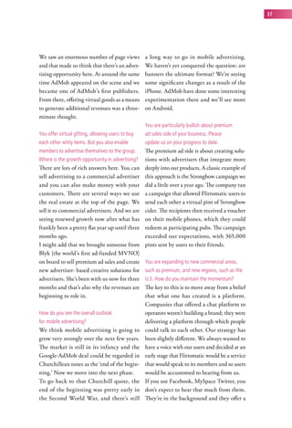 37




We saw an enormous number of page views            a long way to go in mobile advertising.
and that made us think that there’s an adver-      We haven’t yet conquered the question: are
tising opportunity here. At around the same        banners the ultimate format? We’re seeing
time AdMob appeared on the scene and we            some significant changes as a result of the
became one of AdMob’s first publishers.            iPhone. AdMob have done some interesting
From there, offering virtual goods as a means      experimentation there and we’ll see more
to generate additional revenues was a three-       on Android.
minute thought.
                                                   you are particularly bullish about premium
you offer virtual gifting, allowing users to buy   ad sales side of your business. Please
each other witty items. But you also enable        update us on your progress to date.
members to advertise themselves to the group.      The premium ad side is about creating solu-
where is the growth opportunity in advertising?    tions with advertisers that integrate more
There are lots of rich answers here. You can       deeply into our products. A classic example of
sell advertising to a commercial advertiser        this approach is the Strongbow campaign we
and you can also make money with your              did a little over a year ago. The company ran
customers. There are several ways we use           a campaign that allowed Flirtomatic users to
the real estate at the top of the page. We         send each other a virtual pint of Strongbow
sell it to commercial advertisers. And we are      cider. The recipients then received a voucher
seeing renewed growth now after what has           on their mobile phones, which they could
frankly been a pretty flat year up until three     redeem at participating pubs. The campaign
months ago.                                        exceeded our expectations, with 365,000
I might add that we brought someone from           pints sent by users to their friends.
Blyk [the world’s first ad-funded MVNO]
on board to sell premium ad sales and create       you are expanding to new commercial areas,
new advertiser- based creative solutions for       such as premium, and new regions, such as the
advertisers. She’s been with us now for three      u.s. how do you maintain the momentum?
months and that’s also why the revenues are        The key to this is to move away from a belief
beginning to role in.                              that what one has created is a platform.
                                                   Companies that offered a chat platform to
how do you see the overall outlook                 operators weren’t building a brand; they were
for mobile advertising?                            delivering a platform through which people
We think mobile advertising is going to            could talk to each other. Our strategy has
grow very strongly over the next few years.        been slightly different. We always wanted to
The market is still in its infancy and the         have a voice with our users and decided at an
Google-AdMob deal could be regarded in             early stage that Flirtomatic would be a service
Churchillean tones as the ‘end of the begin-       that would speak to its members and so users
ning.’ Now we move into the next phase.            would be accustomed to hearing from us.
To go back to that Churchill quote, the            If you use Facebook, MySpace Twitter, you
end of the beginning was pretty early in           don’t expect to hear that much from them.
the Second World War, and there’s still            They’re in the background and they offer a
 