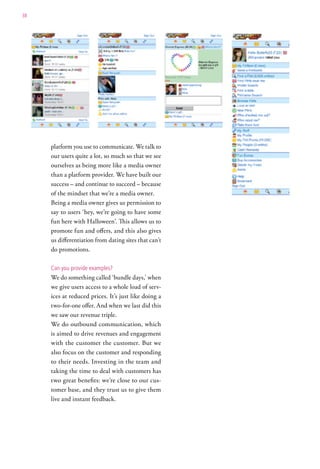 38




     platform you use to communicate. We talk to
     our users quite a lot, so much so that we see
     ourselves as being more like a media owner
     than a platform provider. We have built our
     success – and continue to succeed – because
     of the mindset that we’re a media owner.
     Being a media owner gives us permission to
     say to users ‘hey, we’re going to have some
     fun here with Halloween’. This allows us to
     promote fun and offers, and this also gives
     us differentiation from dating sites that can’t
     do promotions.

     can you provide examples?
     We do something called ‘bundle days,’ when
     we give users access to a whole load of serv-
     ices at reduced prices. It’s just like doing a
     two-for-one offer. And when we last did this
     we saw our revenue triple.
     We do outbound communication, which
     is aimed to drive revenues and engagement
     with the customer the customer. But we
     also focus on the customer and responding
     to their needs. Investing in the team and
     taking the time to deal with customers has
     two great benefits: we’re close to our cus-
     tomer base, and they trust us to give them
     live and instant feedback.
 