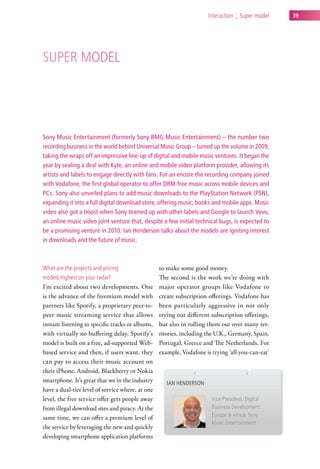 interaction _ super model   39




suPer Model




Sony Music Entertainment (formerly Sony BMG Music Entertainment) – the number two
recording business in the world behind Universal Music Group – turned up the volume in 2009,
taking the wraps off an impressive line-up of digital and mobile music ventures. It began the
year by sealing a deal with Kyte, an online and mobile video platform provider, allowing its
artists and labels to engage directly with fans. For an encore the recording company joined
with Vodafone, the first global operator to offer DRM-free music across mobile devices and
PCs. Sony also unveiled plans to add music downloads to the PlayStation Network (PSN),
expanding it into a full digital download store, offering music, books and mobile apps. Music
video also got a boost when Sony teamed up with other labels and Google to launch Vevo,
an online music video joint venture that, despite a few initial technical bugs, is expected to
be a promising venture in 2010. Ian Henderson talks about the models are igniting interest
in downloads and the future of music.



what are the projects and pricing                 to make some good money.
models highest on your radar?                     The second is the work we’re doing with
I’m excited about two developments. One           major operator groups like Vodafone to
is the advance of the freemium model with         create subscription offerings. Vodafone has
partners like Spotify, a proprietary peer-to-     been particularly aggressive in not only
peer music streaming service that allows          trying out different subscription offerings,
instant listening to specific tracks or albums,   but also in rolling them out over many ter-
with virtually no buffering delay. Spotify’s      ritories, including the U.K., Germany, Spain,
model is built on a free, ad-supported Web-       Portugal, Greece and The Netherlands. For
based service and then, if users want, they       example, Vodafone is trying ‘all-you-can-eat’
can pay to access their music account on
their iPhone, Android, Blackberry or Nokia
smartphone. It’s great that we in the industry       ian henderson
have a dual-tier level of service where, at one
level, the free service offer gets people away                         vice President, digital
from illegal download sites and piracy. At the                         Business development,
same time, we can offer a premium level of                             europe & africa, sony
                                                                       Music entertainment
the service by leveraging the new and quickly
developing smartphone application platforms
 