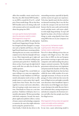 40




     offers that resemble a music rental service.    outstanding execution, especially by Spotify,
     But they also offer limited MP3 bundles –       and the creation of a great user experience.
     so, ten MP3s a month for €5 or £5 – at half     To be clear, Spotify wasn’t the first to do free
     price iTunes would charge. We see that those    on-demand streaming. But it was the first
     MP3 bundles seem to be doing really well        to take the concept to the next level with
     with customers and so we’re naturally excited   features that let users easily and intuitively
     about that going into 2010.                     search and play music, and create a playl-
                                                     ist with simple drag-and-drop. To top it off
     Just a year ago the industry had its doubts     Spotify has done a lot of clever technical
     about the subscription model for content.       things to make using Spotify faster than
     what happened to change this?                   using MP3s that are on your computers on
     Yes, until this year [2009], the subscription hard drive.
     model wasn’t happening in Europe. But that
     has changed and what changed it is compa- as you point out, the freemium model
     nies such as Spotify and Deezer, a free and is gaining traction. what other progress
     legal French-based music streaming website, had been made to combat piracy?
     showing that you can create a successful sub- Part of it is about offering services that can
     scription service that lots of people will want compete with illegal services. The other
     to use. More importantly, get it right and part is that, in 2009, we also saw European
     there is a subset of customers willing to pay governments starting to agree with music
     a premium price point for it. Vodafone also companies and understanding that piracy
     shows us that, if you’ve got the right kind of impacts national economies. The Swedish
     music tariff, that can add a lot of value for government enforced some strict legislation
     mobile operators.                               and prosecuted the founders of Pirate Bay,
     What has changed? One, record labels are a major illegal download site that has been
     more willing to try some new approaches. called the most visible member of an anti-
     Obviously, to make Vodafone’s ten MP3 per copyright movement. In France we saw the
     month subscription work we have to offer passage of a three-strike law that warns the
     people music at a price point that’s signifi- users of illegal services and might eventually
     cantly lower than iTunes. But if we work even disconnect their broadband. Spain is
     together to attract and retain subscribers, often cited as one of the biggest users of peer-
     then we’re going to make more money over to-peer sharing in the world. But now there is
     time. Downloads on iTunes are a one-time new enthusiasm there, among entrepreneurs
     purchase. Vodafone is half-price, but it is a and telecom companies, for freemium serv-
     monthly subscription. We have partnerships ices and offers that lure people away from
     with both companies. Second, the smart- free illegal services.
     phone application platform allows a variety
     of music content and technology companies what happened to the buzz about ad-supported
     to monetize the users that might otherwise content and models and the combination
     just be using free, pirated services.           of music and mobile social networks?
     And, finally, I think the key driver is the In my view, a pure advertising model is
 