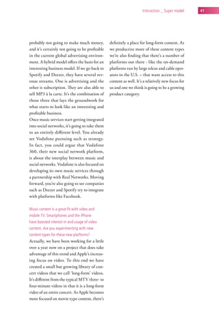 interaction _ super model     41




probably not going to make much money,          definitely a place for long-form content. As
and it’s certainly not going to be profitable   we productize more of these content types
in the current global advertising environ-      we’re also finding that there’s a number of
ment. A hybrid model offers the basis for an    platforms out there - like the on-demand
interesting business model. If we go back to    platforms run by large telcos and cable oper-
Spotify and Deezer, they have several rev-      ators in the U.S. – that want access to this
enue streams. One is advertising and the        content as well. It’s a relatively new focus for
other is subscription. They are also able to    us and one we think is going to be a growing
sell MP3 à la carte. It’s the combination of    product category.
those three that lays the groundwork for
what starts to look like an interesting and
profitable business.
Once music services start getting integrated
into social networks, it’s going to take them
to an entirely different level. You already
see Vodafone pursuing such as strategy.
In fact, you could argue that Vodafone
360, their new social network platform,
is about the interplay between music and
social networks. Vodafone is also focused on
developing its own music services through
a partnership with Real Networks. Moving
forward, you’re also going to see companies
such as Deezer and Spotify try to integrate
with platforms like Facebook.

Music content is a great fit with video and
mobile tv. smartphones and the iPhone
have boosted interest in and usage of video
content. are you experimenting with new
content types for these new platforms?
Actually, we have been working for a little
over a year now on a project that does take
advantage of this trend and Apple’s increas-
ing focus on video. To this end we have
created a small but growing library of con-
cert videos that we call ‘long-form’ videos.
It’s different from the typical MTV three- to
four-minute videos in that it is a long-form
video of an entire concert. As Apple becomes
more focused on movie-type content, there’s
 