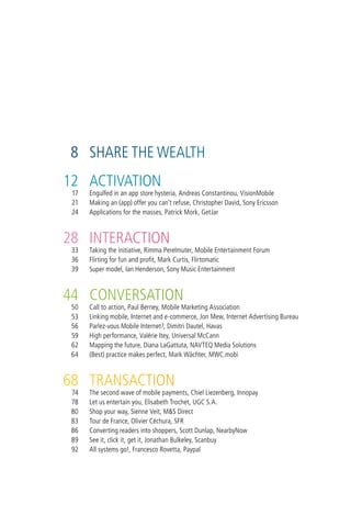 8 share the wealth
12 activation
 17   engulfed in an app store hysteria, andreas constantinou, visionMobile
 21   Making an (app) offer you can’t refuse, christopher david, sony ericsson
 24   applications for the masses, Patrick Mork, getJar



28 interaction
 33   taking the initiative, rimma Perelmuter, Mobile entertainment Forum
 36   Flirting for fun and profit, Mark curtis, Flirtomatic
 39   super model, ian henderson, sony Music entertainment



44 conversation
 50   call to action, Paul Berney, Mobile Marketing association
 53   linking mobile, internet and e-commerce, Jon Mew, internet advertising Bureau
 56   Parlez-vous Mobile internet?, dimitri dautel, havas
 59   high performance, valérie itey, universal Mccann
 62   Mapping the future, diana lagattuta, navteQ Media solutions
 64   (Best) practice makes perfect, Mark wächter, Mwc.mobi



68 transaction
 74   the second wave of mobile payments, chiel liezenberg, innopay
 78   let us entertain you, elisabeth trochet, ugc s.a.
 80   shop your way, sienne veit, M&s direct
 83   tour de France, olivier céchura, sFr
 86   converting readers into shoppers, scott dunlap, nearbynow
 89   see it, click it, get it, Jonathan Bulkeley, scanbuy
 92   all systems go!, Francesco rovetta, Paypal
 