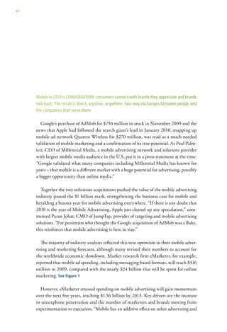 44




     Mobile in 2010 is CONVERSATION: consumers connect with brands they appreciate and brands
     talk back. The result is direct, anytime, anywhere, two-way exchanges between people and
     the companies that serve them.

        Google’s purchase of AdMob for $750 million in stock in November 2009 and the
     news that Apple had followed the search giant’s lead in January 2010, snapping up
     mobile ad network Quattro Wireless for $270 million, was read as a much needed
     validation of mobile marketing and a confirmation of its true potential. As Paul Palm-
     ieri, CEO of Millennial Media, a mobile advertising network and solutions provider
     with largest mobile media audience in the U.S, put it in a press statement at the time:
     “Google validated what many companies including Millennial Media has known for
     years – that mobile is a different market with a huge potential for advertising, possibly
     a bigger opportunity than online media.”

       Together the two milestone acquisitions pushed the value of the mobile advertising
     industry passed the $1 billion mark, strengthening the business case for mobile and
     heralding a banner year for mobile advertising everywhere. “If there is any doubt that
     2010 is the year of Mobile Advertising, Apple just cleared up any speculation,” com-
     mented Paran Johar, CMO of JumpTap, provider of targeting and mobile advertising
     solutions. “For pessimists who thought the Google acquisition of AdMob was a fluke,
     this reinforces that mobile advertising is here to stay.”

        The majority of industry analysts reflected this new optimism in their mobile adver-
     tising and marketing forecasts, although many revised their numbers to account for
     the worldwide economic slowdown. Market research firm eMarketer, for example,
     reported that mobile ad spending, including messaging-based formats, will reach $416
     million in 2009, compared with the nearly $24 billion that will be spent for online
     marketing. See Figure 1

       However, eMarketer stressed spending on mobile advertising will gain momentum
     over the next five years, reaching $1.56 billion by 2013. Key drivers are the increase
     in smartphone penetration and the number of marketers and brands moving from
     experimentation to execution. “Mobile has an additive effect on other advertising and
 
