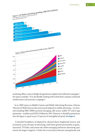 conversation_    45




marketing efforts, and can bridge the gap between digital and traditional campaigns,”
the report concludes. “It is also flexible, lending itself to both direct response and brand
reinforcement and awareness campaigns.”

  In its 2009 report on Mobile Content and Mobile Advertising Revenues, Informa
Telecoms & Media forecast that total annual adspend on mobile advertising – via chan-
nels including SMS, MMS, personal messaging, idle screen, mobile TV and in-app
promotion – would exceed US$ 12 billion by 2013. However, it should be pointed out
that this figure is equal to just 2.5 percent of total global ad spend. See Figure 2

   A detailed breakdown of adspend by channel shows heightened interest and
investment across all types of advertising, with fastest growth presented by in-game,
interstitial, TV/video, and content ads, whilst messaging and banner advertising types
remain the largest categories. It links this to increased realization among brands and
 