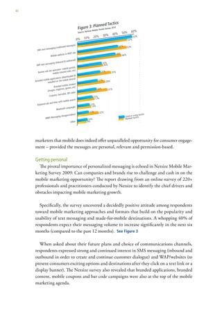 46




     marketers that mobile does indeed offer unparalleled opportunity for consumer engage-
     ment – provided the messages are personal, relevant and permission-based.

     Getting personal
       The pivotal importance of personalized messaging is echoed in Netsize Mobile Mar-
     keting Survey 2009: Can companies and brands rise to challenge and cash in on the
     mobile marketing opportunity? The report drawing from an online survey of 220+
     professionals and practitioners conducted by Netsize to identify the chief drivers and
     obstacles impacting mobile marketing growth.

       Specifically, the survey uncovered a decidedly positive attitude among respondents
     toward mobile marketing approaches and formats that build on the popularity and
     usability of text messaging and made-for-mobile destinations. A whopping 40% of
     respondents expect their messaging volume to increase significantly in the next six
     months (compared to the past 12 months). See Figure 3

       When asked about their future plans and choice of communications channels,
     respondents expressed strong and continued interest in SMS messaging (inbound and
     outbound in order to create and continue customer dialogue) and WAP/websites (to
     present consumers exciting options and destinations after they click on a text link or a
     display banner). The Netsize survey also revealed that branded applications, branded
     content, mobile coupons and bar code campaigns were also at the top of the mobile
     marketing agenda.
 