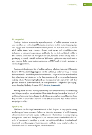 conversation_    47




Picture perfect
  Sensing a business opportunity, a growing number of mobile operators, marketers
and publishers are embracing 2D bar codes to enhance mobile marketing campaigns
and engage with consumers via their camera phones. To date more than 70 percent
of all mobile phones have a camera, a feature marketers are understandably anxious
to harness to interact with consumers and bridge the physical and digital worlds. In
this scenario, consumers can photograph or ‘scan’, bar codes printed on any media or
packaging to launch a specific website or Web-based application, download content
or a coupon, dial a phone number, compose an SMS/email, or receive a contact or
calendar appointment.

   Scanbuy, the leading provider of mobile marketing solutions that use a 2D bar code,
believes 2010 marks the tipping point for this technology and a vast range of vertical
business models. “In the long term barcodes enable a range of models around market-
ing, advertising and commerce. In the short term there will be pockets of activity that
outstrip others. We’re seeing big brands use barcodes to create interactivity with their
printed materials, printed materials, in-store promotions and product packaging,”
states Jonathan Bulkeley, Scanbuy CEO. See Interview page 89.

  Moving ahead, the most exciting opportunity is the new interactivity this technology
can bring to standard one-dimensional bar codes already displayed on hundreds of
millions of consumer items. In practice, Bulkeley says, marketers could use the Scan-
buy platform to create a link between these 1D bar codes and their mobile websites,
campaigns or offers.

Speak to me
   Marketers are also urged to use the tools at their disposal to step up relationship
marketing and loyalty programs. Indeed, the increasing importance of mobile in a range
of schemes to secure brand loyalty, build customer relationships, encourage ongoing
dialogue and create buzz about products and services comes across loud and clear in a
series of commentaries published by market research firm eMarketer. It advises brands
to rethink how they engage with the customer and build brand loyalty based on the
communication of “more intangible, emotional values.”
 