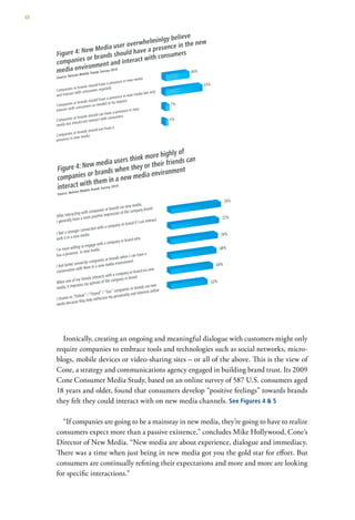 48




       Ironically, creating an ongoing and meaningful dialogue with customers might only
     require companies to embrace tools and technologies such as social networks, micro-
     blogs, mobile devices or video-sharing sites – or all of the above. This is the view of
     Cone, a strategy and communications agency engaged in building brand trust. Its 2009
     Cone Consumer Media Study, based on an online survey of 587 U.S. consumers aged
     18 years and older, found that consumers develop “positive feelings” towards brands
     they felt they could interact with on new media channels. See Figures 4 & 5

       “If companies are going to be a mainstay in new media, they’re going to have to realize
     consumers expect more than a passive existence,” concludes Mike Hollywood, Cone’s
     Director of New Media. “New media are about experience, dialogue and immediacy.
     There was a time when just being in new media got you the gold star for effort. But
     consumers are continually refining their expectations and more and more are looking
     for specific interactions.”
 