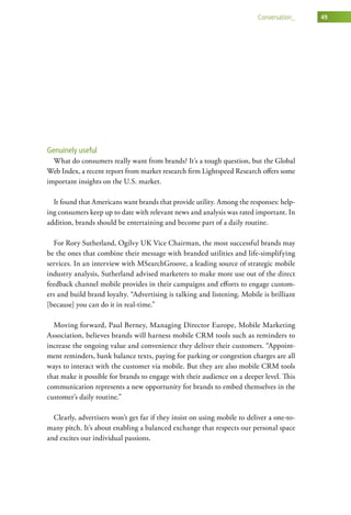 conversation_    49




Genuinely useful
  What do consumers really want from brands? It’s a tough question, but the Global
Web Index, a recent report from market research firm Lightspeed Research offers some
important insights on the U.S. market.

  It found that Americans want brands that provide utility. Among the responses: help-
ing consumers keep up to date with relevant news and analysis was rated important. In
addition, brands should be entertaining and become part of a daily routine.

  For Rory Sutherland, Ogilvy UK Vice Chairman, the most successful brands may
be the ones that combine their message with branded utilities and life-simplifying
services. In an interview with MSearchGroove, a leading source of strategic mobile
industry analysis, Sutherland advised marketers to make more use out of the direct
feedback channel mobile provides in their campaigns and efforts to engage custom-
ers and build brand loyalty. “Advertising is talking and listening. Mobile is brilliant
[because] you can do it in real-time.”

  Moving forward, Paul Berney, Managing Director Europe, Mobile Marketing
Association, believes brands will harness mobile CRM tools such as reminders to
increase the ongoing value and convenience they deliver their customers. “Appoint-
ment reminders, bank balance texts, paying for parking or congestion charges are all
ways to interact with the customer via mobile. But they are also mobile CRM tools
that make it possible for brands to engage with their audience on a deeper level. This
communication represents a new opportunity for brands to embed themselves in the
customer’s daily routine.”

  Clearly, advertisers won’t get far if they insist on using mobile to deliver a one-to-
many pitch. It’s about enabling a balanced exchange that respects our personal space
and excites our individual passions.
 