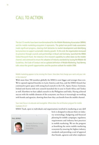 50




         call to action




         The last 12 months have been transformational for the Mobile Marketing Association (MMA)
         and the mobile marketing ecosystem it represents. The global non-profit trade association
         made significant progress, clearing chief obstacles to market development and identifying
         best practices to support sustainable industry growth. To this end, the organization increased
         its presence through councils and partnerships in Brazil and Germany; launched the MMA
         Global Research Panel, the industry’s first research capability to collect data via the mobile
         channel; and continued to ensure the adoption of industry standards by issuing the Mobile Ad
         Guidelines, the Code of Conduct and an updated definition of Mobile Marketing. Paul Berney
         talks about the growth opportunities and the positive outlook for mobile CRM.



         Mobile marketing appears to be crossing the chasm. how does that change your work and your role
         in the industry?
         With more than 700 members globally the MMA is now bigger and stronger than ever.
         We’ve opened regional branches in Latin America and Asia, and the EMEA branch has
         continued to grow apace with strong local councils in the U.K., Spain, France, Germany,
         Ireland and Austria with new councils launched this in year in South Africa and Turkey
         as well. Elsewhere we have added councils in the Philippines and India. Having achieved
         success with the mobile elements of the ecosystem, our focus is increasingly on working
         with brands and agencies, showing them how they can benefit from the mobile channel.

         your main focus is to educate and evangelize. where does the certification program for mobile
         marketers fit in?
          MMA Track, open to individuals and organizations involved in marketing at any skill
                                                  level, is designed to educate them on indus-
                                                  try terminology, budgeting and financial
     Paul Berney                                  planning for mobile campaigns, regulatory
                                                  requirements and industry best practices
                   Managing director europe,      in mobile marketing. We see the program
                   Mobile Marketing               as benefiting the entire mobile marketing
                   association                    ecosystem by ensuring the highest industry
                                                  standards and providing a seal of approval
                                                  that brands, agencies and other employees
 