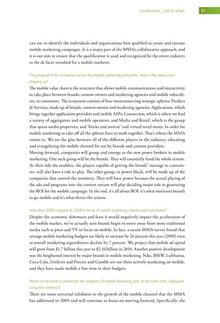 conversation_ call to action   51




can use to identify the individuals and organizations best qualified to create and execute
mobile marketing campaigns. It is a major part of the MMA’s collaborative approach, and
it is our aim to ensure that the qualification is used and recognized by the entire industry
as the de facto standard for a mobile marketer.

this program is for companies across the mobile marketing ecosystem. how is the value chain
shaping up?
The mobile value chain is the structure that allows mobile communications and interactivity
to take place between brands, content owners and marketing agencies and mobile subscrib-
ers, or consumers. The ecosystem consists of four interconnecting strategic spheres: Product
& Services, made up of brands, content owners and marketing agencies; Applications, which
brings together application providers and mobile ASPs; Connection, which is where we find
a variety of aggregators and mobile operators; and Media and Retail, which is the group
that spans media properties, and ‘bricks and mortar’ and virtual retail stores. In order for
mobile marketing to take off all the spheres have to work together. That’s where the MMA
comes in. We are the glue between all of the different players in the industry, educating
and evangelizing the mobile channel for use by brands and content providers.
Moving forward, companies will group and emerge as the new power brokers in mobile
marketing. One such group will be the brands. They will essentially fund the whole system.
At their side the enablers, the players capable of getting the brands’ message to consum-
ers, will also have a role to play. The other group, or power block, will be made up of the
companies that control the inventory. They will have power because the actual placing of
the ads and programs into the content stream will play deciding major role in generating
the ROI for the mobile campaign. In the end, it’s all about ROI; it’s what motivates brands
to go mobile and it’s what drives the system.

how does 2009 compare to 2008 in terms of mobile marketing interest and investment?
Despite the economic downturn and fears it would negatively impact the acceleration of
the mobile market, we’ve actually seen brands begin to move away from more traditional
media such as press and TV to focus on mobile. In fact, a recent MMA survey found that
average mobile marketing budgets are likely to increase by 26 percent this year [2009] even
as overall marketing expenditures decline by 7 percent. We project that mobile ad spend
will grow from $1.7 billion this year to $2.16 billion in 2010. Another positive development
was the heightened interest by major brands in mobile marketing. Nike, BMW, Lufthansa,
Coca Cola, Unilever and Procter and Gamble are out there actively marketing on mobile,
and they have made mobile a line item in their budgets.

what can be done to accelerate the adoption of mobile marketing and, at the same time, safeguard
consumer interests?
There are some universal inhibitors to the growth of the mobile channel that the MMA
has addressed in 2009 and will continue to focus on moving forward. Specifically, the
 