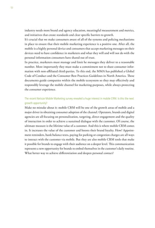 52




     industry needs more brand and agency education, meaningful measurement and metrics,
     and initiatives that create standards and clear specific barriers to growth.
     It’s crucial that we make consumers aware of all of the systems and policing mechanisms
     in place to ensure that their mobile marketing experience is a positive one. After all, the
     mobile is a highly personal device and consumers that accept marketing messages on their
     devices need to have confidence in marketers and what they will and will not do with the
     personal information consumers have shared out of trust.
     In practice, marketers must manage and limit he messages they deliver to a reasonable
     number. More importantly they must make a commitment not to share consumer infor-
     mation with non-affiliated third-parties. To this end, the MMA has published a Global
     Code of Conduct and the Consumer Best Practices Guidelines in North America. These
     documents guide companies within the mobile ecosystem so they may effectively and
     responsibly leverage the mobile channel for marketing purposes, while always protecting
     the consumer experience.

     the recent netsize Mobile Marketing survey revealed a huge interest in mobile crM. is this the next
     growth opportunity?
     Make no mistake about it: mobile CRM will be one of the growth areas of mobile and a
     major driver in obtaining consumer adoption of the channel. Operators, brands and digital
     agencies are all focusing on personalization, targeting, direct engagement and the quality
     of interaction in order to achieve a sustained dialogue with the customer. Of course, the
     ultimate measure is the lifetime value of a customer. And this is where mobile CRM comes
     in. It increases the value of the customer and boosts their brand loyalty. How? Appoint-
     ment reminders, bank balance texts, paying for parking or congestion charges are all ways
     to interact with the customer via mobile. But they are also mobile CRM tools that make
     it possible for brands to engage with their audience on a deeper level. This communication
     represents a new opportunity for brands to embed themselves in the customer’s daily routine.
     What better way to achieve differentiation and deepen personal contact?
 