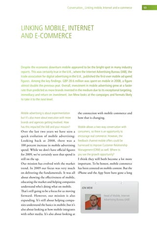 conversation_ linking mobile, internet and e-commerce     53




linking MoBile, internet
and e-coMMerce



Despite the economic downturn mobile appeared to be the bright spot in many industry
reports. This was certainly true in the U.K., where the Internet Advertising Bureau (IAB), the
trade association for digital advertising in the U.K., published the first-ever mobile ad spend
figures. Among the key findings: GBP 28.6 million was spent on mobile in 2008, a figure
almost double the previous year. Overall, investment in mobile advertising grew at a faster
rate than predicted as more brands invested in the medium due to its exceptional targeting,
immediacy and return on investment. Jon Mew looks at the campaigns and formats likely
to take it to the next level.



Mobile advertising is about experimentation      the connection with mobile commerce and
but it’s also more about execution with more     how that is changing.
brands and agencies getting involved. how
has this impacted the iaB and your mission?      Mobile allows a two-way conversation with
Over the last two years we have seen a           consumers, so there is an opportunity to
quick evolution of mobile advertising:           encourage real commerce. however, the
Looking back at 2008, there was a                feedback channel mobile offers could be
100 percent increase in mobile advertising       harnessed to improve customer relationship
spend. While we don’t have official figures      Management (crM) as well. where to
for 2009, we’ve certainly seen that spend is     you see the growth opportunity?
still on the up.                                 I think they will both become a lot more
Our mission has evolved with the market          important. To be honest, mobile commerce
trend. In 2009 our focus was very much           has been centered on mobile content. But the
on delivering the fundamentals. It was all       iPhone and the App Store have gone a long
about showing the effectiveness of mobile,
educating the market and helping companies
understand who’s doing what on mobile.              Jon Mew
That’s still going to be a focus for us moving
forward. However, our mission is also                                   head of Mobile, internet
expanding. It’s still about helping compa-                              advertising Bureau (iaB)
nies understand the basics in mobile; but it’s
also about looking at how mobile integrates
with other media. It’s also about looking at
 