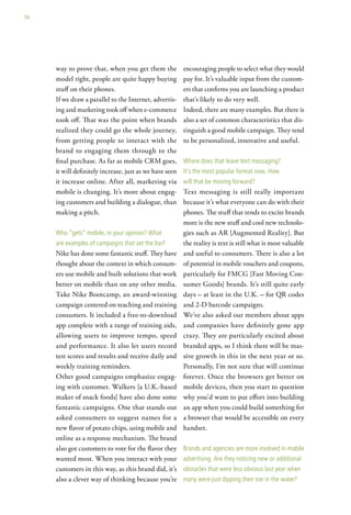 54




     way to prove that, when you get them the            encouraging people to select what they would
     model right, people are quite happy buying          pay for. It’s valuable input from the custom-
     stuff on their phones.                              ers that confirms you are launching a product
     If we draw a parallel to the Internet, advertis-    that’s likely to do very well.
     ing and marketing took off when e-commerce          Indeed, there are many examples. But there is
     took off. That was the point when brands            also a set of common characteristics that dis-
     realized they could go the whole journey,           tinguish a good mobile campaign. They tend
     from getting people to interact with the            to be personalized, innovative and useful.
     brand to engaging them through to the
     final purchase. As far as mobile CRM goes,          where does that leave text messaging?
     it will definitely increase, just as we have seen   it’s the most popular format now. how
     it increase online. After all, marketing via        will that be moving forward?
     mobile is changing. It’s more about engag-          Text messaging is still really important
     ing customers and building a dialogue, than         because it’s what everyone can do with their
     making a pitch.                                     phones. The stuff that tends to excite brands
                                                         more is the new stuff and cool new technolo-
     who “gets” mobile, in your opinion? what            gies such as AR [Augmented Reality]. But
     are examples of campaigns that set the bar?         the reality is text is still what is most valuable
     Nike has done some fantastic stuff. They have       and useful to consumers. There is also a lot
     thought about the context in which consum-          of potential in mobile vouchers and coupons,
     ers use mobile and built solutions that work        particularly for FMCG [Fast Moving Con-
     better on mobile than on any other media.           sumer Goods] brands. It’s still quite early
     Take Nike Bootcamp, an award-winning                days – at least in the U.K. – for QR codes
     campaign centered on teaching and training          and 2-D barcode campaigns.
     consumers. It included a free-to-download           We’ve also asked our members about apps
     app complete with a range of training aids,         and companies have definitely gone app
     allowing users to improve tempo, speed              crazy. They are particularly excited about
     and performance. It also let users record           branded apps, so I think there will be mas-
     test scores and results and receive daily and       sive growth in this in the next year or so.
     weekly training reminders.                          Personally, I’m not sure that will continue
     Other good campaigns emphasize engag-               forever. Once the browsers get better on
     ing with customer. Walkers [a U.K.-based            mobile devices, then you start to question
     maker of snack foods] have also done some           why you’d want to put effort into building
     fantastic campaigns. One that stands out            an app when you could build something for
     asked consumers to suggest names for a              a browser that would be accessible on every
     new flavor of potato chips, using mobile and        handset.
     online as a response mechanism. The brand
     also got customers to vote for the flavor they      Brands and agencies are more involved in mobile
     wanted most. When you interact with your            advertising. are they noticing new or additional
     customers in this way, as this brand did, it’s      obstacles that were less obvious last year when
     also a clever way of thinking because you’re        many were just dipping their toe in the water?
 