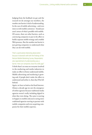 conversation_ linking mobile, internet and e-commerce   55




Judging from the feedback we get and the
research we do amongst our members, the
number one barrier is lack of understanding.
In the case of mobile advertising – and even
more so with mobile commerce - brands just
aren’t aware of what’s possible with mobile.
Of course, there are other barriers, such as
convincing companies to put in the effort to
build a separate mobile strategy and a mobile
Web presence. But the number one barrier is
just getting companies to understand what
they can do with mobile.

that’s a particularly interesting observation
because it dovetails well with the findings of the
netsize Mobile Marketing survey. respondents
also reported lack of understanding was a
barrier. how can companies close this skills gap?
I think there’s an onus on everyone involved
in the marketing and media industries to
make an effort to better understand mobile.
Mobile advertising and marketing is grow-
ing and, if people don’t make the effort to
understand and utilize it, then they’ll be left
behind.
Again, we have to look at the fixed Internet.
Almost a decade ago we saw the emergence
of online agencies because traditional media
agencies weren’t really including digital in
what they were doing. The same is starting
to happen in mobile and you’re seeing more
traditional agencies starting to partner with
mobile companies and even acquiring com-
panies for their mobile expertise.
 
