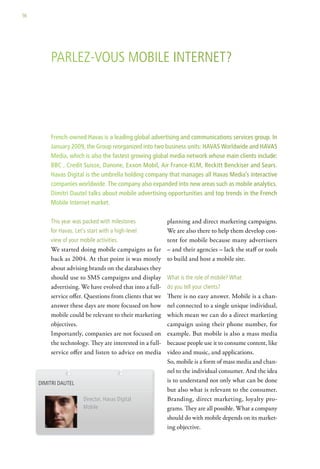 56




          Parlez-vous MoBile internet?




          French-owned Havas is a leading global advertising and communications services group. In
          January 2009, the Group reorganized into two business units: HAVAS Worldwide and HAVAS
          Media, which is also the fastest growing global media network whose main clients include:
          BBC , Credit Suisse, Danone, Exxon Mobil, Air France-KLM, Reckitt Benckiser and Sears.
          Havas Digital is the umbrella holding company that manages all Havas Media’s interactive
          companies worldwide. The company also expanded into new areas such as mobile analytics.
          Dimitri Dautel talks about mobile advertising opportunities and top trends in the French
          Mobile Internet market.

          this year was packed with milestones           planning and direct marketing campaigns.
          for havas. let’s start with a high-level       We are also there to help them develop con-
          view of your mobile activities.                tent for mobile because many advertisers
          We started doing mobile campaigns as far – and their agencies – lack the staff or tools
          back as 2004. At that point is was mostly to build and host a mobile site.
          about advising brands on the databases they
          should use to SMS campaigns and display what is the role of mobile? what
          advertising. We have evolved that into a full- do you tell your clients?
          service offer. Questions from clients that we There is no easy answer. Mobile is a chan-
          answer these days are more focused on how nel connected to a single unique individual,
          mobile could be relevant to their marketing which mean we can do a direct marketing
          objectives.                                    campaign using their phone number, for
          Importantly, companies are not focused on example. But mobile is also a mass media
          the technology. They are interested in a full- because people use it to consume content, like
          service offer and listen to advice on media video and music, and applications.
                                                         So, mobile is a form of mass media and chan-
                                                         nel to the individual consumer. And the idea
     diMitri dautel                                      is to understand not only what can be done
                                                         but also what is relevant to the consumer.
                         director, havas digital         Branding, direct marketing, loyalty pro-
                         Mobile                          grams. They are all possible. What a company
                                                         should do with mobile depends on its market-
                                                         ing objective.
 