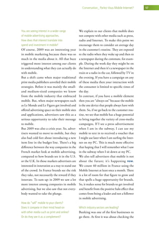 conversation_ Parlez-vous Mobile internet?     57




you are seeing interest in a wider range          We explain to our clients that mobile does
of mobile advertising approaches.                 not compete with other media such as press,
how does that interest translate into             radio and Internet. To make this point we
spend and investment in mobile?                   encourage them to consider an average day
Of course, 2009 was an interesting year           in the customer’s routine. They are exposed
in mobile marketing because there was so          to the radio when they wake up and then to
much in the media about it. All that buzz         a newspaper during the commute, for exam-
triggered more interest among our clients         ple. During the work day they might be on
in understanding what they can actually do        the Internet and then it’s a newspaper in the
with mobile.                                      train or a radio in the car, followed by TV in
But a shift came when major traditional           the evening. If you have a campaign on any
print media publishers unveiled their mobile      of these media then your interaction with
strategies. Before it was mainly the small-       the consumer is limited to specific times of
and medium-sized companies we know                the day.
from the mobile industry that embraced            In contrast, if you have a mobile element
mobile. But, when major newspapers such           then you are “always-on” because the mobile
as Le Monde and Le Figaro got involved and        is the one device that people always have with
offered advertising space on their mobile sites   them. So, if we go back to the customer rou-
and applications, advertisers saw this as a       tine, we see that mobile has a huge potential
serious opportunity to take their message         to bring together the variety of cross-media
to mobile.                                        campaigns. If I see a press advertisement
But 2009 was also a crisis year. So, adver-       when I am in the subway, I can use my
tisers wanted to move to mobile, but they         mobile to text in to received a voucher that
also had cold feet about introducing a new        I might use later when I am surfing the Inter-
item line in the budget line. There’s a big       net on my PC. This is much more effective
difference between the way companies in the       that hoping that I will remember what I saw
French market look at mobile advertising,         in the subway when I sit down at my PC.
compared to how brands see it in the U.S.         We also tell advertisers that mobile is not
or the U.K. In those markets advertisers are      about the future; it’s happening now.
interested in innovation as a way to stand out    We count 40 million in France using the
of the crowd. In France brands see the risk       Mobile Internet at least once a month. There
they take, not necessarily the reward if they     is a lot of room for that figure to grow and
innovate. To sum up: in 2009 we saw a lot         that spells a huge opportunity for brands.
more interest among companies in mobile           So, it makes sense for brands to get involved
advertising, but we also saw that not every-      and benefit from the positive halo effect that
body wanted to take the plunge.                   comes from being a leader and not a follower
                                                  in mobile advertising.
how do “sell” mobile to your clients?
does it compete in their mind head-on             which industry sectors are leading?
with other media such as print and online?        Banking was one of the first businesses to
or do they see it as a complement?                go there. At first it was about checking the
 