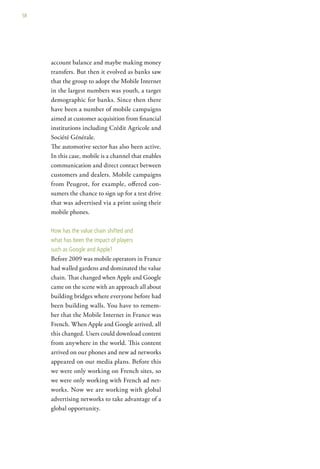 58




     account balance and maybe making money
     transfers. But then it evolved as banks saw
     that the group to adopt the Mobile Internet
     in the largest numbers was youth, a target
     demographic for banks. Since then there
     have been a number of mobile campaigns
     aimed at customer acquisition from financial
     institutions including Crédit Agricole and
     Société Générale.
     The automotive sector has also been active.
     In this case, mobile is a channel that enables
     communication and direct contact between
     customers and dealers. Mobile campaigns
     from Peugeot, for example, offered con-
     sumers the chance to sign up for a test drive
     that was advertised via a print using their
     mobile phones.

     how has the value chain shifted and
     what has been the impact of players
     such as google and apple?
     Before 2009 was mobile operators in France
     had walled gardens and dominated the value
     chain. That changed when Apple and Google
     came on the scene with an approach all about
     building bridges where everyone before had
     been building walls. You have to remem-
     ber that the Mobile Internet in France was
     French. When Apple and Google arrived, all
     this changed. Users could download content
     from anywhere in the world. This content
     arrived on our phones and new ad networks
     appeared on our media plans. Before this
     we were only working on French sites, so
     we were only working with French ad net-
     works. Now we are working with global
     advertising networks to take advantage of a
     global opportunity.
 