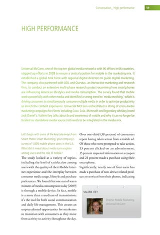 conversation_ high performance        59




high PerForMance




Universal McCann, one of the top ten global media networks with 90 offices in 66 countries,
stepped up efforts in 2009 to ensure a central position for mobile in the marketing mix. It
established a global task force with regional digital directors to guide digital marketing.
The company also partnered with AOL and Questus, an interactive marketing and research
firm, to conduct an extensive multi-phase research project examining how smartphones
are influencing American lifestyles and media consumption. The survey found that mobile
works powerfully with other media and identified a strong trend to ‘media meshing,’ which is
driving consumers to simultaneously consume multiple media in order to optimize productivity
or enrich the content experience. Universal McCann orchestrated a string of cross-media
marketing campaigns for clients including Coca-Cola, Microsoft and legendary whiskey brand
Jack Daniel’s. Valérie Itey talks about brand awareness of mobile and why it can no longer be
treated as standalone media source but needs to be integrated in the media mix.



let’s begin with some of the key takeaways from Over one-third (38 percent) of consumers
smart Phone smart Marketing, your company’s      report having taken action from a mobile ad.
survey of 1,800 mobile phone users in the u.s.   Of those who were prompted to take action,
what did it reveal about media consumption       53 percent clicked on an advertisement,
among users and the role of mobile?              35 percent requested information or a coupon
The study looked at a variety of topics,         and 24 percent made a purchase using their
including the level of satisfaction among        smartphone.
users with the quality of their Mobile Inter-    Significantly, nearly one of four users has
net experience and the interplay between         made a purchase of non-device related prod-
consumer media usage, lifestyle and purchase     ucts or services from their phones, indicating
preferences. We found that one out of seven
minutes of media consumption today [2009]
is through a mobile device. In fact, mobile         valerie itey
is a more than a medium of transmission;
it’s the tool for both social communication                            director Mobile Marketing,
and daily life management. This creates an                             universal Mccann
unprecedented opportunity for marketers
to transition with consumers as they move
from activity to activity throughout the day.
 