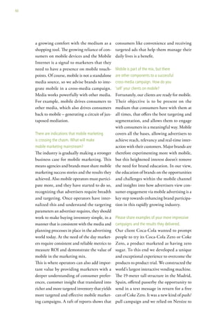 60




     a growing comfort with the medium as a           consumers like convenience and receiving
     shopping tool. The growing reliance of con-      targeted ads that help them manage their
     sumers on mobile devices and the Mobile          daily lives is a benefit.
     Internet is a signal to marketers that they
     need to have a presence on mobile touch-         Mobile is part of the mix, but there
     points. Of course, mobile is not a standalone    are other components to a successful
     media source, so we advise brands to inte-       cross-media campaign. how do you
     grate mobile in a cross-media campaign.          ‘sell’ your clients on mobile?
     Media works powerfully with other media.         Fortunately, our clients are ready for mobile.
     For example, mobile drives consumers to          Their objective is to be present on the
     other media, which also drives consumers         medium that consumers have with them at
     back to mobile – generating a circuit of jux-    all times, that offers the best targeting and
     taposed mediation.                               segmentation, and allows them to engage
                                                      with consumers in a meaningful way. Mobile
     there are indications that mobile marketing      covers all the bases, allowing advertisers to
     is crossing the chasm. what will make            achieve reach, relevancy and real-time inter-
     mobile marketing mainstream?                     action with their customers. Major brands are
     The industry is gradually making a stronger      therefore experimenting more with mobile,
     business case for mobile marketing. This         but this heightened interest doesn’t remove
     means agencies and brands must share mobile      the need for brand education. In our view,
     marketing success stories and the results they   the education of brands on the opportunities
     achieved. Also mobile operators must partici-    and challenges within the mobile channel
     pate more, and they have started to do so,       and insights into how advertisers view con-
     recognizing that advertisers require breadth     sumer engagement via mobile advertising is a
     and targeting. Once operators have inter-        key step towards enhancing brand participa-
     nalized this and understand the targeting        tion in this rapidly growing industry.
     parameters an advertiser requires, they should
     work to make buying inventory simple, in a       Please share examples of your more impressive
     manner that is consistent with the media and     campaigns and the results they delivered.
     planning processes in place in the advertising   Our client Coca-Cola wanted to prompt
     world today. At the need of the day market-      people to try its Coca-Cola Zero or Coke
     ers require consistent and reliable metrics to   Zero, a product marketed as having zero
     measure ROI and demonstrate the value of         sugar. To this end we developed a unique
     mobile in the marketing mix.                     and exceptional experience to overcome the
     This is where operators can also add impor-      products to product trial. We constructed the
     tant value by providing marketers with a         world’s largest interactive vending machine.
     deeper understanding of consumer prefer-         The 19-meter tall structure in the Madrid,
     ences, customer insight that translated into     Spain, offered passerby the opportunity to
     richer and more targeted inventory that yields   send in a text message in return for a free
     more targeted and effective mobile market-       can of Coke Zero. It was a new kind of push/
     ing campaigns. A raft of reports shows that      pull campaign and we relied on Netsize to
 