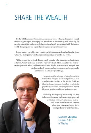 8




    share the wealth

      In the Old Economy, if something was scarce it was valuable. Executives played
    the role of gatekeepers, shoring up the boundaries of the company both internally, by
    creating hierarchies, and externally, by remaining largely unconnected with the outside
    world. The company was free to function at the center of its universe.

      In our century the tables have turned and it’s openness and availability that drive
    value. The more people who have access to a product or an idea the better.

      While we may like to think that we are all part of a value chain, the reality is quite
    different. We are all linked in a value web with stakeholders, shareholders, custom-
    ers and partners, where collaboration is crucial. In this new ecosystem strength is in
                           numbers and only members of the ecosystem that have the right
                                connections can achieve great things.

                                          Fortunately, the advance of mobile and the
                                         tremendous progress of the last year make this
                                         transformation possible. In the Netsize Guide we
                                         identify the developments that allow people to be
                                         perpetually connected, allowing a seamless flow of
                                         ideas and benefits to all corners of our society.

                                           Naturally, we begin by recounting the key
                                         industry milestones, such as the emergence of
                                              application stores, which provide individ-
                                                    uals access to software and services
                                                      they need to manage their lives,
                                                       their productivity and their ideas.



                                                                Stanislas Chesnais
                                                                Founder & ceo
                                                                of netsize
 