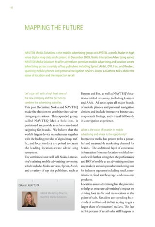 62




         MaPPing the Future


         NAVTEQ Media Solutions is the mobile advertising group at NAVTEQ, a world leader in high
         value digital map data and content. In December 2009, Nokia Interactive Advertising joined
         NAVTEQ Media Solutions to offer advertisers premium mobile advertising and location-aware
         advertising across a variety of top publishers including Sprint, Airtel, OVI, Fox, and Reuters,
         spanning mobile phones and personal navigation devices. Diana LaGattuta talks about the
         value of location and the impact on retail.




         let’s start off with a high level view of         Reuters and Fox, as well as NAVTEQ’s loca-
         the new company and the decision to               tion-enabled inventory, including Garmin
         combine the advertising activities.               and AAA. Ad units span all major brands
         This past December, Nokia and NAVTEQ              of mobile phones and personal navigation
         made the decision to combine their adver-         devices and include interactive banner ads,
         tising organizations. This expanded group,        map search listings, and virtual billboards
         called NAVTEQ Media Solutions, is                 in a navigation experience.
         positioned to provide true location-based
         targeting for brands. We believe that the         what is the value of location in mobile
         world’s largest device manufacturer together      advertising and where is the opportunity?
         with the leading provider of digital map, traf-   Interactive media has proven to be a power-
         fic, and location data are poised to create       ful and measurable marketing channel for
         the leading location-aware advertising            brands. The additional layer of contextual
         ecosystem.                                        information from our location-enabled net-
         The combined unit will sell Nokia Interac-        work will further strengthen the performance
         tive’s existing mobile advertising inventory,     and ROI of mobile as an advertising medium
         which includes Nokia services, Sprint, Airtel,    and make it an indispensable marketing tool
         and a variety of top tier publishers, such as     for industry segments including retail, enter-
                                                           tainment, food and beverage, and consumer
                                                           products.
     diana lagattuta                                       Location-aware advertising has the potential
                                                           to help us measure advertising’s impact on
                        global Marketing director,         driving foot traffic and transactions at the
                        navteQ Media solutions             point-of-sale. Retailers are spending hun-
                                                           dreds of millions of dollars trying to get a
                                                           larger share of consumers’ wallets. The fact
                                                           is: 94 percent of retail sales still happen in
 