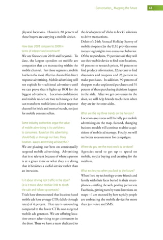 conversation_ Mapping the future     63




physical locations. However, 80 percent of the development of ‘clicks to bricks’ solutions
those buyers are carrying a mobile device.     to drive transactions.
                                               Deloitte’s 24th Annual Holiday Survey of
how does 2009 compare to 2008 in               mobile shoppers [in the U.S.] provides some
terms of interest and investment?              interesting insights into consumer behavior.
We are focused on 2010 and beyond. To Of the respondents, 55 percent said they will
date, the largest spenders on mobile are use their mobile device to find store locations,
companies that are transacting within the 45 percent to research prices, 40 percent to
mobile channel. For those segments, mobile find product information, 32 percent to find
has been the most effective channel for direct discounts and coupons and 25 percent to
response advertising. Mobile advertising will make purchases. In addition, 90 percent of
not explode for traditional advertisers until shoppers make unplanned purchases and 51
we can prove that it lights up ROI for the percent of those purchasing decisions happen
biggest advertisers. Location-enablement in the aisle. After we get consumers in the
and mobile wallet are two technologies that door, we will help brands reach them when
can transform mobile into a direct response they are in the store aisles.
channel for brick and mortar brands, not just
for mobile content sellers.                    what are the top three trends on the horizon?
                                               Location-awareness will literally put mobile
some industry authorities argue the value      advertising on the map. Second, changing
of mobile advertising is its usefulness        business models will continue to drive acqui-
to consumers. Based on this advertising        sitions of mobile ad startups. Finally, we will
should help us manage our lives. does          see better measurement for campaigns.
location- aware advertising achieve this?
We are placing our bets on contextually         where do you see the most work to be done?
targeted mobile advertising. Advertising        Agencies need to get up to speed on
that is so relevant because of where a person   mobile, media buying and creating for the
is at a given time or what they are doing       medium.
that it becomes a useful service rather than
an intrusion.                                   what excites you when you look to the future?
                                               When I see my technology-averse friends and
is it about driving foot traffic in the store? family with their faces buried in their smart-
or is it more about mobile crM to clinch       phones -- surfing the web, posting pictures to
the sale and follow-up contacts?               Facebook, getting turn by turn directions on
Trials have demonstrated that location-based maps -- I am stunned by how rapidly people
mobile ads have average CTRs [click-through are embracing the mobile device for more
rates] of 4 percent. That rate is astounding than just voice and SMS.
compared to the lower CTRs non-targeted
mobile ads generate. We are offering loca-
tion-aware advertising to get consumers in
the door. Then we have a team dedicated to
 