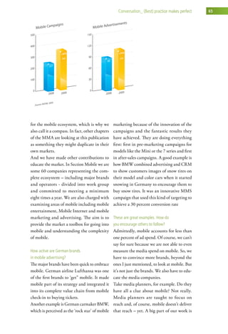 conversation_ (Best) practice makes perfect   65




for the mobile ecosystem, which is why we         marketing because of the innovation of the
also call it a compass. In fact, other chapters   campaigns and the fantastic results they
of the MMA are looking at this publication        have achieved. They are doing everything
as something they might duplicate in their        first: first in pre-marketing campaigns for
own markets.                                      models like the Mini or the 7 series and first
And we have made other contributions to           in after-sales campaigns. A good example is
educate the market. In Section Mobile we are      how BMW combined advertising and CRM
some 60 companies representing the com-           to show customers images of snow tires on
plete ecosystem – including major brands          their model and color cars when it started
and operators - divided into work group           snowing in Germany to encourage them to
and committed to meeting a minimum                buy snow tires. It was an innovative MMS
eight times a year. We are also charged with      campaign that used this kind of targeting to
examining areas of mobile including mobile        achieve a 30 percent conversion rate
entertainment, Mobile Internet and mobile
marketing and advertising. The aim is to          these are great examples. how do
provide the market a toolbox for going into       you encourage others to follow?
mobile and understanding the complexity           Admittedly, mobile accounts for less than
of mobile.                                        one percent of ad spend. Of course, we can’t
                                                  say for sure because we are not able to even
how active are german brands                      measure the media spend on mobile. So, we
in mobile advertising?                            have to convince more brands, beyond the
The major brands have been quick to embrace       ones I just mentioned, to look at mobile. But
mobile. German airline Lufthansa was one          it’s not just the brands. We also have to edu-
of the first brands to ‘get” mobile. It made      cate the media companies.
mobile part of its strategy and integrated it     Take media planners, for example. Do they
into its complete value chain from mobile         have all a clue about mobile? Not really.
check-in to buying tickets.                       Media planners are taught to focus on
Another example is German carmaker BMW,           reach and, of course, mobile doesn’t deliver
which is perceived as the ‘rock star’ of mobile   that reach – yet. A big part of our work is
 
