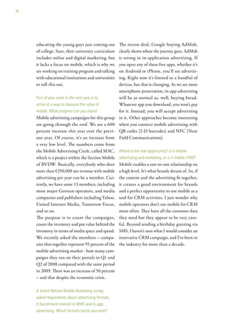 66




     educating the young guys just coming out         The recent deal, Google buying AdMob,
     of college. Sure, their university curriculum    clearly shows where the journey goes. AdMob
     includes online and digital marketing, but       is strong in in-application advertising. If
     it lacks a focus on mobile, which is why we      you open any of these free apps, whether it’s
     are working on training program and talking      on Android or iPhone, you’ll see advertis-
     with educational institutions and universities   ing. Right now it’s limited to a handful of
     to roll this out.                                devices, but that is changing. As we see more
                                                      smartphone penetration, in-app advertising
     Part of your work in the next year is to         will be as normal as, well, buying bread.
     arrive at a way to measure the value of          Whatever app you download, you won’t pay
     mobile. what progress can you share?             for it. Instead, you will accept advertising
     Mobile advertising campaigns for this group      in it. Other approaches become interesting
     are going through the roof. We see a 600         when you connect mobile advertising with
     percent increase this year over the previ-       QR codes [2-D barcodes] and NFC [Near
     ous year. Of course, it’s an increase from       Field Communications].
     a very low level. The numbers come from
     the Mobile Advertising Circle, called MAC,       where is the real opportunity? is it mobile
     which is a project within the Section Mobile     advertising and marketing, or is it mobile crM?
     of BVDW. Basically, everybody who does           Mobile enables a one-to-one relationship on
     more than €250,000 net revenue with mobile       a high level. It’s what brands dream of. So, if
     advertising per year can be a member. Cur-       the content and the advertising fit together,
     rently, we have some 13 members, including       it creates a good environment for brands
     most major German operators, and media           and a perfect opportunity to use mobile as a
     companies and publishers including Yahoo,        tool for CRM activities. I just wonder why
     United Internet Media, Tomorrow Focus,           mobile operators don’t use mobile for CRM
     and so on.                                       more often. They have all the customer data
     The purpose is to count the campaigns,           they need but they appear to be very care-
     count the inventory and put value behind the     ful. Beyond sending a birthday greeting via
     inventory in terms of media space and spend.     SMS, I haven’t seen what I would consider an
     We recently asked the members – compa-           innovative CRM campaign, and I’ve been in
     nies that together represent 95 percent of the   the industry for more than a decade.
     mobile advertising market - how many cam-
     paigns they ran on their portals in Q1 and
     Q2 of 2008 compared with the same period
     in 2009. There was an increase of 50 percent
     – and that despite the economic crisis.

     a recent netsize Mobile Marketing survey
     asked respondents about advertising formats.
     it found more interest in MMs and in-app
     advertising. which formats excite you most?
 