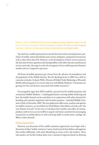 68




     Mobile in 2010 is TRANSACTION: browsing, shopping, buying, customer service. It is all
     about commerce, convenience and the convergence of bricks and clicks to create shopping
     experiences that blurs the boundaries between physical stores and digital worlds.

       Up until now, mobile payments have mainly been focused on micropayments, pur-
     chases of mobile content downloads such as music and games, and general transactions
     with a value of less than €10. However, as the development of these services moves in
     the direction of more openness and interoperability with other telecoms and financial
     services networks, the stage is set for the emergence of new mobile payments business
     models and new competitive pressures.

       All forms of mobile payments got a boost from the advance of smartphones and
     the popularity of the Mobile Internet. But the deciding factor in 2009 was a shift in
     consumer attitudes. As Jamie Wells, Director of Global Trade Marketing at Microsoft
     Mobile Advertising put it in a recent interview with Mobile Marketer: “Consumers are
     getting over the trust barriers associated with mobile commerce.”

        Encouraged by signs that 2010 would be a pivotal year for mobile payments and
     transactions Mobile Marketer – a leading destination covering mobile marketing and
     how the mobile channel can be used alone or in conjunction with other channels for
     branding and customer acquisition and retention purposes – launched Mobile Com-
     merce Daily in December 2009. The new publication offers news, analysis and opinion
     on mobile commerce, an area Editor In Chief Mickey Alam Khan correctly calls “the
     next frontier of retail.” In his view, it’s all about how retailers and sellers of content,
     products and services can use mobile to acquire and retain customers by encouraging
     transactions on mobile phones as well as driving traffic to retails stores, catalogs, the
     Web or other channels.

     Distinct opportunities
       However, any discussion of the mobile commerce opportunity must begin with a
     discussion of what “mobile commerce” means. Each research firm defines and segments
     this market differently, with some identifying as many as five sub-markets. These
     sub-markets are further broken down into a myriad of segments based on defining
 