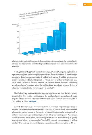 transaction _   69




characteristics such as the nature of the goods or services purchases, the point of deliv-
ery and the mechanisms or technology used to complete the transaction or transfer
of funds.

   A straightforward approach comes from Edgar, Dunn & Company, a global strat-
egy consulting firm specializing in payments and financial services. It breaks mobile
commerce down into two categories: 1) mobile banking and 2) mobile payments and
money transfers. Mobile banking refers to “situations where the mobile phone is used
as an access channel to financial services.” In contrast, mobile payments and money
transfers refers to “situations where the mobile phone is used as a payment devices to
affect the transfer of value from one party to another.”

  Mobile banking services continue to gain significant traction. In fact, market
research firm Berg Insight anticipates that the number of active users of mobile bank-
ing and related financial services worldwide will rocket from 20 million in 2008 to
913 million in 2014. See Figure 1

   Growth drivers include a rise in the number of customers responding positively to
the ease and accessibility of services to check balances or transfer funds on their mobile
phone and a marked increase in the number of financial institutions harnessing mobile to
enhance functionality, portability and proactively deliver alerts and updates. According to
a study by market research firm Javelin strategy and Research, mobile banking is “quickly
moving from infancy to commonplace” in the U.S., where it estimates some 99 million
adults will be carrying out mobile banking transactions at least once a year in 2014.
 