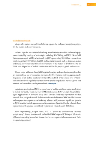 transaction _   71




Market breakthrough
   Meanwhile, market research firm Informa, reports the real news is not the numbers.
It’s the market shift they represent.

  Informa says the rise in mobile banking, mobile money transfers and mobile pay-
ments enabled by a variety of technologies including WAP billing and NFC (Near-Field
Communications), will hit a landmark in 2013, generating 300 billion transactions
worth more than $860 billion. In 2008 mobile digital content, such as ringtones, games
and music, accounted for a third of the total value of the market or $71 billion. But by
2013, over 95 percent of mobile transactions will be for physical goods and services.

   A huge boost will come from NFC enables handsets and new business models that
get more mileage out of contactless payments. In 2013 Informa believes approximately
11 percent of all mobile handsets will be NFC-enabled. What’s more over 178 mil-
lion consumers will regularly use these mobile phones to purchase physical goods and
services, such as tickets, at the point of sale. See Figure 3

   Indeed, the application of NFC as a new kind of mobile retail tool marks a milestone
in mobile payments. This is the view of Mobile Coupons & NFC Smart Posters: Strat-
egies, Applications & Forecasts 2009-2014, a recent and timely report from market
research firm Juniper Research. It forecasts that the fit between NFC-enabled devices
and coupons, smart posters and ticketing schemes will jumpstart significant growth
in NFC-enabled mobile payments and transactions. Specifically, the value of these
transactions will generate a worldwide redemption value of nearly $6 billion.

  More importantly, Juniper states, NFC is “poised to revolutionize the way
people shop.” Smart posters with embedded NFC tags will “bring to life static
billboards, creating immediate interaction between potential customers and their
prospective purchases.”
 