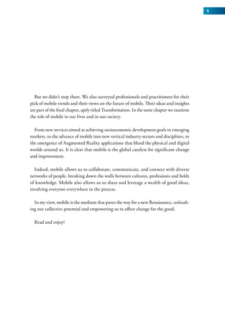 9




  But we didn’t stop there. We also surveyed professionals and practitioners for their
pick of mobile trends and their views on the future of mobile. Their ideas and insights
are part of the final chapter, aptly titled Transformation. In the same chapter we examine
the role of mobile in our lives and in our society.

  From new services aimed at achieving socioeconomic development goals in emerging
markets, to the advance of mobile into new vertical industry sectors and disciplines, to
the emergence of Augmented Reality applications that blend the physical and digital
worlds around us. It is clear that mobile is the global catalyst for significant change
and improvement.

  Indeed, mobile allows us to collaborate, communicate, and connect with diverse
networks of people, breaking down the walls between cultures, professions and fields
of knowledge. Mobile also allows us to share and leverage a wealth of good ideas,
involving everyone everywhere in the process.

  In my view, mobile is the medium that paves the way for a new Renaissance, unleash-
ing our collective potential and empowering us to affect change for the good.

  Read and enjoy!
 