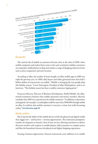 72




     Big spender

       The central role of mobile in commerce became clear at the close of 2009, when
     mobile companies and analyst firms came to the same conclusion: holiday consumers
     are using their mobile phones to shop and conduct a range of shopping related activities
     such as price comparison and store location.

        According to eBay, the number of items bought via eBay mobile apps in 2009 was
     triple the previous year. In 2009, eBay buyers and sellers generated more than half a
     billion dollars of transactions via mobile. “Mobile is changing the way people shop
     this holiday season,” Lorrie Norrington, President of eBay Marketplaces, said in an
     interview. “This holiday season has been a mobile commerce tipping point.”

       Francesco Rovetta, Director of Business Development, PayPal Mobile, the eBay-
     owned ecommerce business that enables payments and money transfers, likewise
     concludes that 2009 was a pivotal year for mobile commerce. “In addition to electronics
     and apparels, for example, a Lamborghini sold for more than $500,000 through mobile
     on eBay. It confirms that mobile commerce is not just a vision, but really becoming
     reality.” See Interview, page 92.

     Worlds combine
       But it may be the ability of the mobile device to link the physical and digital worlds
     that trigger new – and lucrative – revenue opportunities. This realization prompted a
     number of companies to launch a host of new services allowing merchants to deliver
     discount vouchers and coupons to mobile phones, help consumers to compare prices
     and blur the boundaries between the physical and digital shopping experiences.

       Sensing a business opportunity, Amazon announced a new addition to its mobile
 