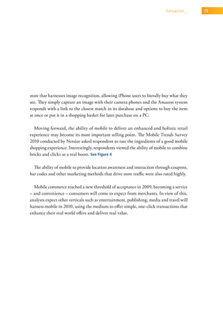 transaction _   73




store that harnesses image recognition, allowing iPhone users to literally buy what they
see. They simply capture an image with their camera phones and the Amazon system
responds with a link to the closest match in its database and options to buy the item
at once or put it in a shopping basket for later purchase on a PC.

  Moving forward, the ability of mobile to deliver an enhanced and holistic retail
experience may become its most important selling point. The Mobile Trends Survey
2010 conducted by Netsize asked respondent to rate the ingredients of a good mobile
shopping experience. Interestingly, respondents viewed the ability of mobile to combine
bricks and clicks as a real boost. See Figure 4

  The ability of mobile to provide location awareness and interaction through coupons,
bar codes and other marketing methods that drive store traffic were also rated highly.

  Mobile commerce reached a new threshold of acceptance in 2009, becoming a service
– and convenience – consumers will come to expect from merchants. In view of this,
analysts expect other verticals such as entertainment, publishing, media and travel will
harness mobile in 2010, using the medium to offer simple, one-click transactions that
enhance their real world offers and deliver real value.
 